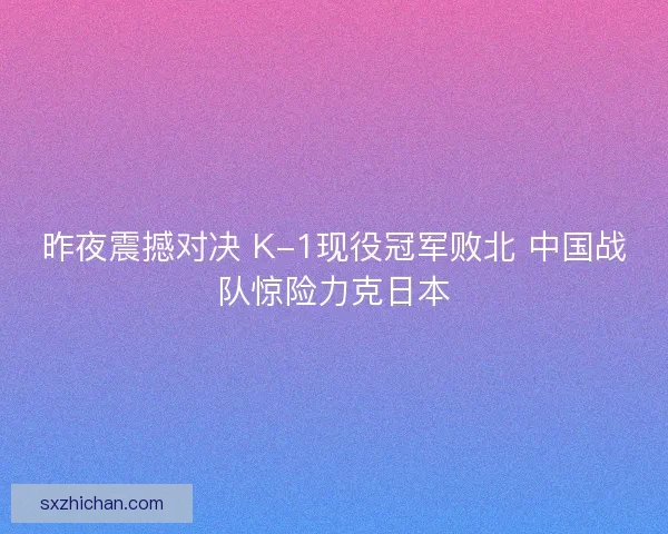 昨夜震撼对决 K-1现役冠军败北 中国战队惊险力克日本