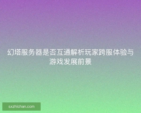 幻塔服务器是否互通解析玩家跨服体验与游戏发展前景