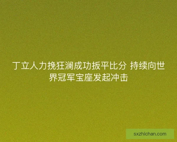 丁立人力挽狂澜成功扳平比分 持续向世界冠军宝座发起冲击