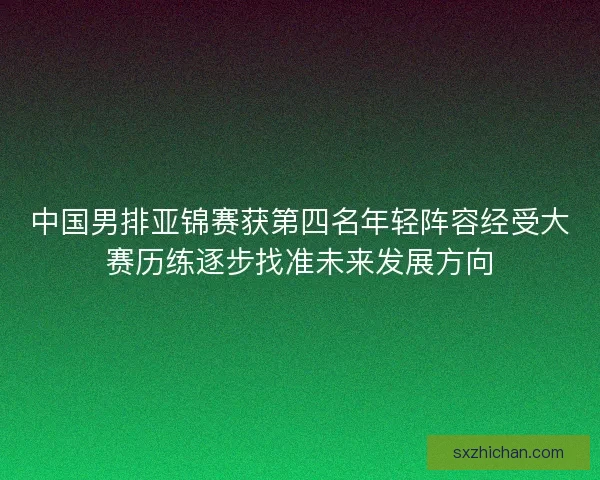 中国男排亚锦赛获第四名年轻阵容经受大赛历练逐步找准未来发展方向 中国男排亚锦赛获第四名年轻阵容经受大赛历练逐步找准未来发展方向