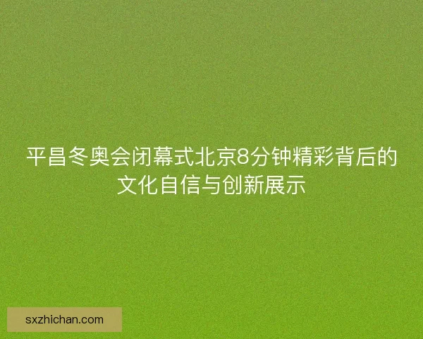 平昌冬奥会闭幕式北京8分钟精彩背后的文化自信与创新展示