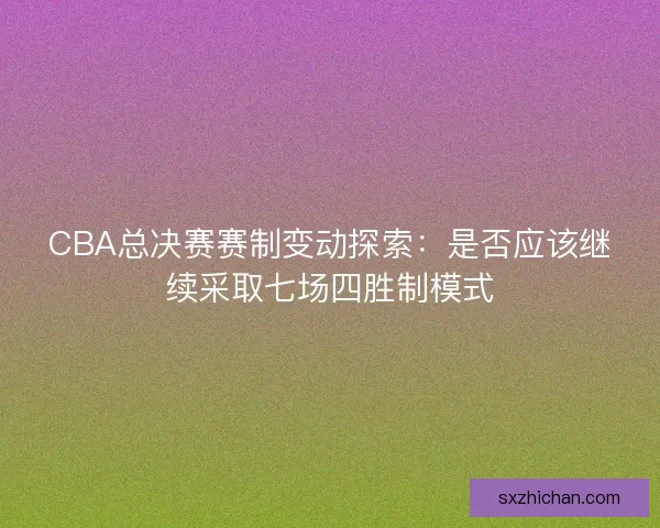 CBA总决赛赛制变动探索：是否应该继续采取七场四胜制模式