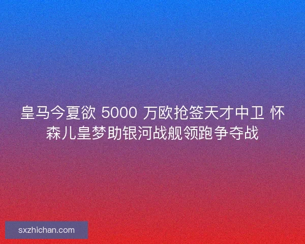 皇马今夏欲 5000 万欧抢签天才中卫 怀森儿皇梦助银河战舰领跑争夺战