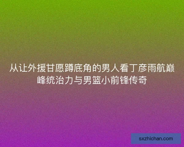 从让外援甘愿蹲底角的男人看丁彦雨航巅峰统治力与男篮小前锋传奇