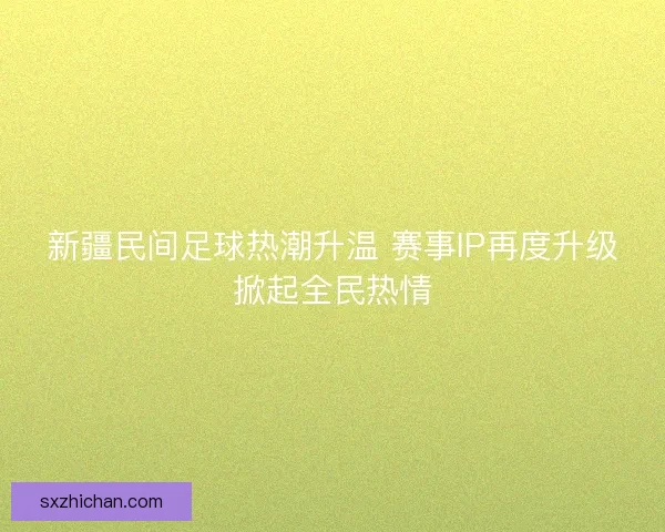 新疆民间足球热潮升温 赛事IP再度升级掀起全民热情
