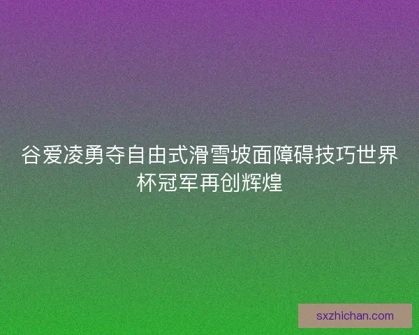 谷爱凌勇夺自由式滑雪坡面障碍技巧世界杯冠军再创辉煌