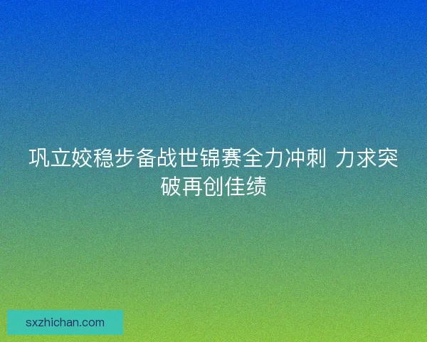 巩立姣稳步备战世锦赛全力冲刺 力求突破再创佳绩