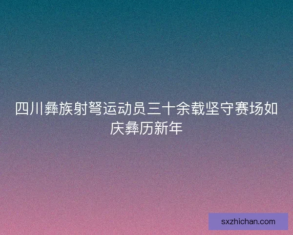 四川彝族射弩运动员三十余载坚守赛场如庆彝历新年
