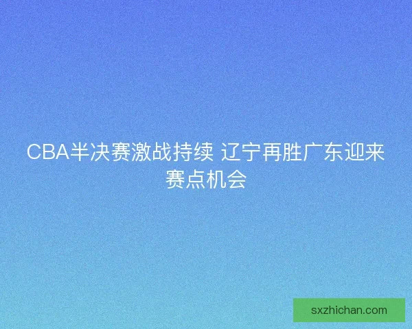 CBA半决赛激战持续 辽宁再胜广东迎来赛点机会 CBA半决赛激战持续 辽宁再胜广东迎来赛点机会