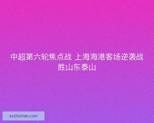 中超第六轮焦点战 上海海港客场逆袭战胜山东泰山 中超第六轮焦点战 上海海港客场逆袭战胜山东泰山