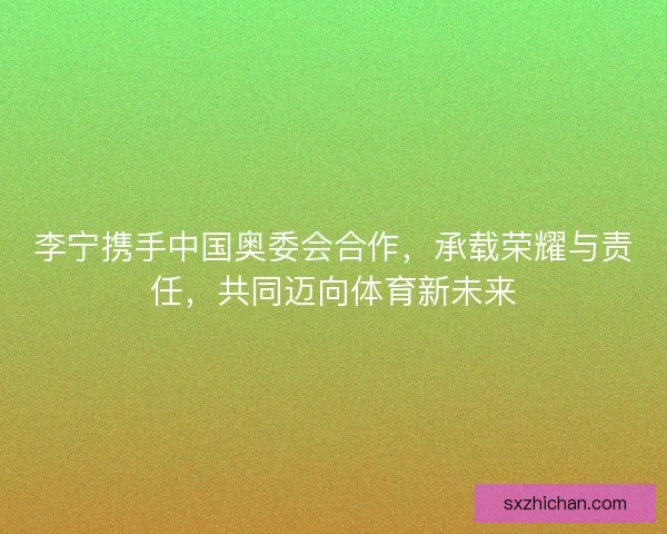 李宁携手中国奥委会合作，承载荣耀与责任，共同迈向体育新未来