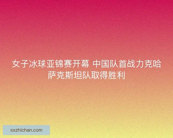 女子冰球亚锦赛开幕 中国队首战力克哈萨克斯坦队取得胜利 女子冰球亚锦赛开幕 中国队首战力克哈萨克斯坦队取得胜利