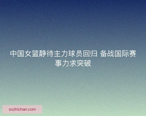 中国女篮静待主力球员回归 备战国际赛事力求突破 中国女篮静待主力球员回归 备战国际赛事力求突破