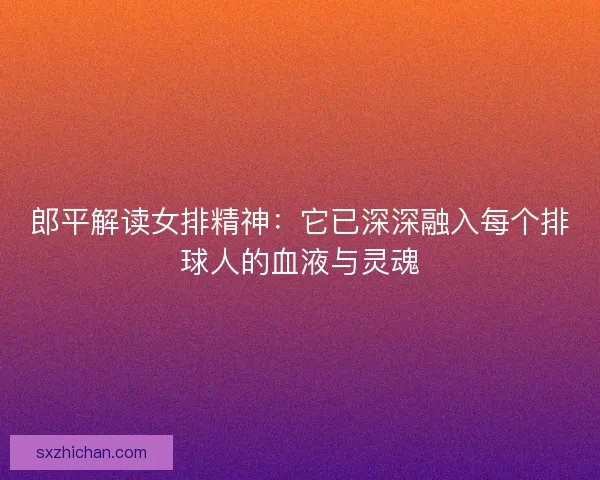 郎平解读女排精神：它已深深融入每个排球人的血液与灵魂