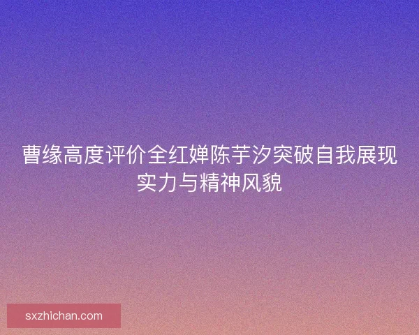 曹缘高度评价全红婵陈芋汐突破自我展现实力与精神风貌