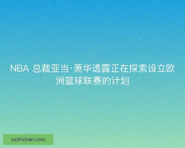 NBA 总裁亚当·萧华透露正在探索设立欧洲篮球联赛的计划