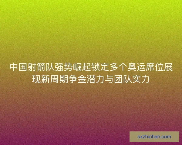 中国射箭队强势崛起锁定多个奥运席位展现新周期争金潜力与团队实力