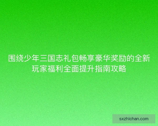 围绕少年三国志礼包畅享豪华奖励的全新玩家福利全面提升指南攻略