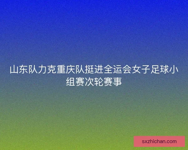 山东队力克重庆队挺进全运会女子足球小组赛次轮赛事