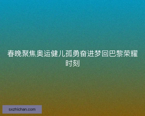 春晚聚焦奥运健儿孤勇奋进梦回巴黎荣耀时刻