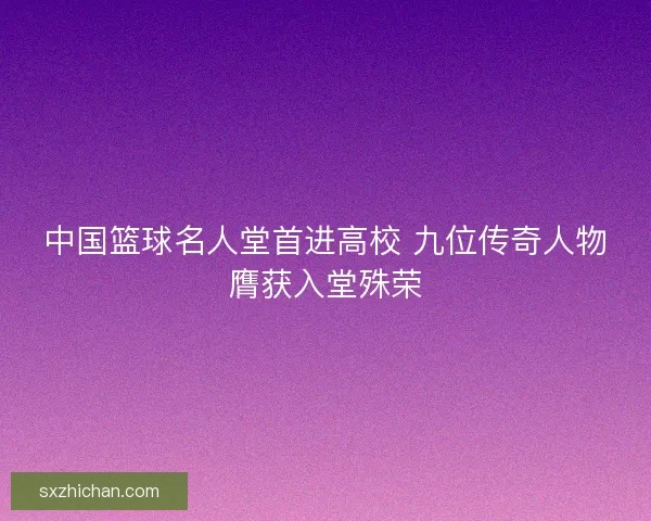 中国篮球名人堂首进高校 九位传奇人物膺获入堂殊荣