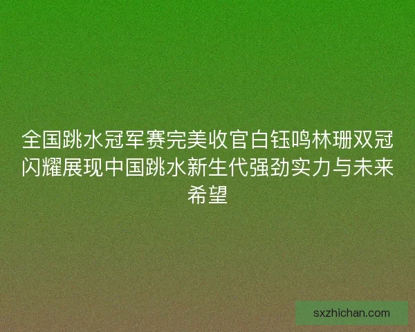 全国跳水冠军赛完美收官白钰鸣林珊双冠闪耀展现中国跳水新生代强劲实力与未来希望