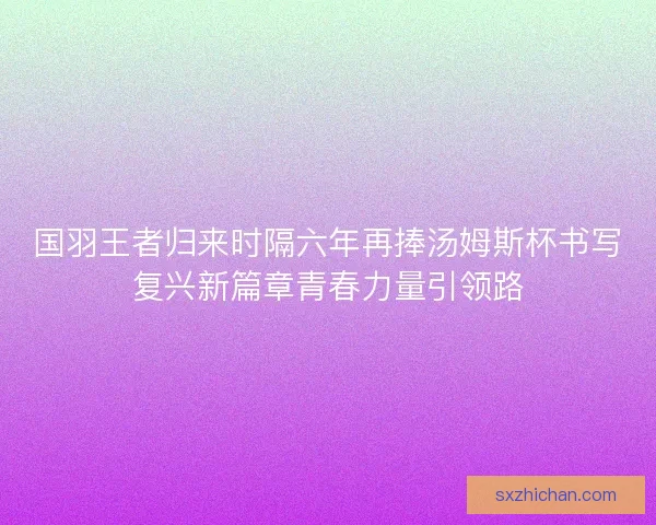 国羽王者归来时隔六年再捧汤姆斯杯书写复兴新篇章青春力量引领路